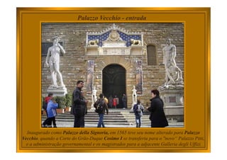 Palazzo Vecchio - entrada
Inaugurado como Palazzo della Signoria, em 1565 teve seu nome alterado para Palazzo
Vecchio, quando a Corte do Grão-Duque Cosimo I se transferiu para o "novo“ Palazzo Pitti,
e a administração governamental e os magistrados para a adjacente Galleria degli Uffizi.
 