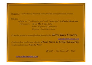 Imagens – extraídas da Internet, com créditos aos respectivos autores.
Música:
edição de “Looking for you” and “Nostalgia” de Ennio Morricone
Performers – Yo-Yo Ma, Gilda Buttà
Roma Sinfonietta Orchestra
Regente: Ennio Morricone
Criação, pesquisa, compilação e formatação: Delza Dias Ferreira
delzadfer@hotmail.com
Colaboração e versão para o Inglês: Flavio Musa de Freitas Guimarães
Colaboração técnica: Claudia Ricci
Brasil – São Paulo, III - 2010
www.culturesandart.com
 