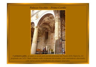 Palazzo Vecchio – Primo Cortile
O primeiro pátio, ao qual se acede pelo portão principal da Piazza della Signoria, foi
projetado em 1453. Suas colunas estão ricamente decoradas, com caneladuras alternadas
com outras partes trabalhadas em estuques dourados.
 