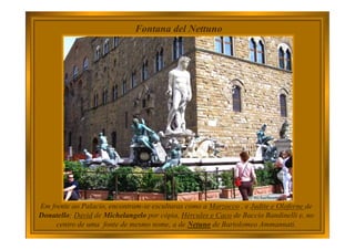 Fontana del Nettuno
Em frente ao Palacio, encontram-se esculturas como a Marzocco , e Judite e Oloferne de
Donatello; David de Michelangelo por cópia, Hércules e Caco de Baccio Bandinelli e, no
centro de uma fonte de mesmo nome, a de Netuno de Bartolomeo Ammannati.
 
