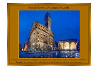 Palazzo Vecchio e Loggia dei Lanzi
O estilo descontraído da Loggia contrasta com a arquitetura severa do Palazzo Vecchio. A
Loggia é na verdade uma galeria ao ar livre de obras antigas e renascentistas.
 
