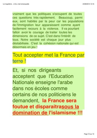 Page 10 sur 10
La magrébine .. à lire, c'est remarquable 24/06/2015 13:19
vraiment  que  les  politiques  s'occupent  de  toutes 
ces  questions  très rapidement.    Beaucoup,  parmi 
eux,  sont  habités  par  la  peur  car  les  populations 
de l'immigration  leur  apparaissent  comme  ayant 
facilement  recours  à  la  violence.   Il va pourtant 
falloir  avoir le  courage  de traiter  toutes les 
dimensions  de ce sujet. C'est dans l'intérêt  de 
tous.  Notre  société  est  chaque  jour  plus 
déstabilisée.  C'est  la  cohésion nationale qui est
désormais en jeu !
 
Tout accepter met la France par
terre !
 
Et,  si  nos  dirigeants 
acceptent  que  l'Education
Nationale enseigne l'arabe
dans nos écoles comme
certains de nos politiciens le
demandent,  la France sera
foutue et disparaitrasous la
domination de l'islamisme !!!
 
 