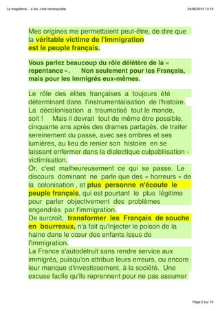 Page 2 sur 10
La magrébine .. à lire, c'est remarquable 24/06/2015 13:19
Mes origines me permettaient peut-être, de dire que
la véritable victime de l'immigration
est le peuple français.
 
Vous parlez beaucoup du rôle délétère de la «
repentance ».      Non seulement pour les Français,
mais pour les immigrés eux-mêmes.
 
Le  rôle  des  élites  françaises  a  toujours  été 
déterminant dans  l'instrumentalisation  de l'histoire.
La  décolonisation  a  traumatisé  tout le monde, 
soit !     Mais il devrait  tout de même être possible,
cinquante ans après des drames partagés, de traiter
sereinement du passé, avec ses ombres et ses
lumières, au lieu de renier son  histoire  en se
laissant enfermer dans la dialectique culpabilisation -
victimisation.
Or,  c'est  malheureusement  ce  qui  se  passe.  Le 
discours  dominant  ne  parle que des « horreurs » de
la  colonisation , et plus  personne  n'écoute  le
peuple français, qui est pourtant  le  plus  légitime 
pour  parler  objectivement  des  problèmes 
engendrés  par l'immigration.
De surcroît,  transformer  les  Français  de souche 
en  bourreaux, n'a fait qu'injecter le poison de la
haine dans le cœur des enfants issus de
l'immigration.
La France s'autodétruit sans rendre service aux
immigrés, puisqu'on attribue leurs erreurs, ou encore
leur manque d'investissement, à la société.  Une
excuse facile qu'ils reprennent pour ne pas assumer
 