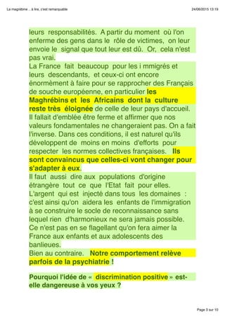 Page 3 sur 10
La magrébine .. à lire, c'est remarquable 24/06/2015 13:19
leurs  responsabilités.  A partir du moment  où l'on
enferme des gens dans le  rôle de victimes,  on leur 
envoie le  signal que tout leur est dû.  Or,  cela n'est
pas vrai.
La France  fait  beaucoup  pour les i mmigrés et
leurs  descendants,  et ceux-ci ont encore
énormèment à faire pour se rapprocher des Français
de souche européenne, en particulier les 
Maghrébins et  les  Africains  dont la  culture 
reste très  éloignée de celle de leur pays d'accueil.  
Il fallait d'emblée être ferme et afﬁrmer que nos
valeurs fondamentales ne changeraient pas. On a fait
l'inverse. Dans ces conditions, il est naturel qu'ils 
développent de  moins en moins  d'efforts  pour 
respecter  les normes collectives françaises.   Ils
sont convaincus que celles-ci vont changer pour
s'adapter à eux.
Il faut  aussi  dire aux  populations  d'origine 
étrangère  tout  ce  que  l'Etat  fait  pour elles.
L'argent  qui est  injecté dans tous  les domaines  : 
c'est ainsi qu'on  aidera les  enfants de l'immigration
à se construire le socle de reconnaissance sans
lequel rien  d'harmonieux ne sera jamais possible.  
Ce n'est pas en se ﬂagellant qu'on fera aimer la
France aux enfants et aux adolescents des
banlieues.
Bien au contraire.   Notre comportement relève
parfois de la psychiatrie !
 
Pourquoi l'idée de «  discrimination positive » est-
elle dangereuse à vos yeux ?
 