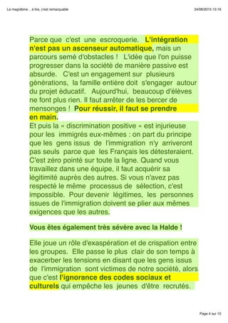 Page 4 sur 10
La magrébine .. à lire, c'est remarquable 24/06/2015 13:19
 
Parce que  c'est  une  escroquerie.   L'intégration
n'est pas un ascenseur automatique, mais un
parcours semé d'obstacles !   L'idée que l'on puisse
progresser dans la société de manière passive est
absurde.   C'est un engagement sur  plusieurs
générations,  la famille entière doit  s'engager  autour
du projet éducatif.   Aujourd'hui,  beaucoup d'élèves
ne font plus rien. Il faut arrêter de les bercer de
mensonges !  Pour réussir, il faut se prendre
en main.
Et puis la « discrimination positive » est injurieuse
pour les  immigrés eux-mêmes : on part du principe 
que les  gens issus  de  l'immigration  n'y  arriveront 
pas seuls  parce que  les Français les détesteraient.
C'est zéro pointé sur toute la ligne. Quand vous
travaillez dans une équipe, il faut acquérir sa
légitimité auprès des autres. Si vous n'avez pas
respecté le même  processus de  sélection, c'est 
impossible.  Pour devenir  légitimes,  les  personnes
issues de l'immigration doivent se plier aux mêmes
exigences que les autres.
 
Vous êtes également très sévère avec la Halde !
 
Elle joue un rôle d'exaspération et de crispation entre
les groupes.  Elle passe le plus  clair de son temps à
exacerber les tensions en disant que les gens issus
de  l'immigration  sont victimes de notre société, alors
que c'est l'ignorance des codes sociaux et
culturels qui empêche les  jeunes  d'être  recrutés. 
 