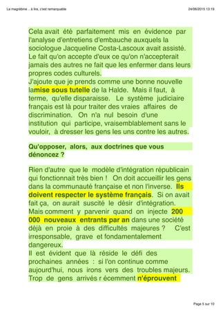 Page 5 sur 10
La magrébine .. à lire, c'est remarquable 24/06/2015 13:19
Cela avait  été  parfaitement  mis  en  évidence  par
l'analyse d'entretiens d'embauche auxquels la
sociologue Jacqueline Costa-Lascoux avait assisté.
Le fait qu'on accepte d'eux ce qu'on n'accepterait
jamais des autres ne fait que les enfermer dans leurs
propres codes culturels.
J'ajoute que je prends comme une bonne nouvelle
lamise sous tutelle de la Halde.  Mais il faut,  à
terme,  qu'elle disparaisse.   Le  système  judiciaire 
français est là pour traiter des vraies  affaires  de 
discrimination.   On  n'a  nul  besoin  d'une 
institution  qui  participe, vraisemblablement sans le
vouloir,  à dresser les gens les uns contre les autres.
 
Qu'opposer,  alors,  aux doctrines que vous
dénoncez ?
 
Rien d'autre  que le  modèle d'intégration républicain 
qui fonctionnait très bien !   On doit accueillir les gens
dans la communauté française et non l'inverse.  Ils
doivent respecter le système français.  Si on avait
fait ça,  on aurait  suscité  le  désir  d'intégration.  
Mais comment  y  parvenir  quand  on  injecte  200
000  nouveaux  entrants par an dans une société 
déjà  en  proie  à  des  difﬁcultés  majeures ?     C'est 
irresponsable,  grave  et fondamentalement
dangereux.
Il  est  évident  que  là  réside  le  déﬁ  des 
prochaines  années  :  si l'on continue comme
aujourd'hui,  nous  irons  vers  des  troubles majeurs. 
Trop  de  gens  arrivés r écemment n'éprouvent 
 