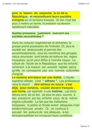 Page 6 sur 10
La magrébine .. à lire, c'est remarquable 24/06/2015 13:19
plus  le  besoin  de  respecter  la loi de la
République,  et reconstituent leurs sociétés
d'origine sur le territoire français.  Si rien n'est fait
pour y mettre un terme, la pression va devenir
rapidement intenable.
 
Quelles pressions,  justement,  exercent ces
sociétés reconstituées ?
 
Dans les cultures maghrébines et africaines, le
groupe prend possession de l'individu. Or, plus la 
société est  déstructurée et permet des
accommodements,  plus les membres des groupes 
mieux structurés  sont tentés de bafouer les  règles
françaises, qu'on peut déﬁer à moindre risque.  La
culture de  l'école de la République  que les enfants 
ramènent  à la maison  est  aussitôt  rejetée  parce 
qu'elle  ne  correspond  pas  aux  normes  culturelles
d'origine.
Le racisme anti-blanc est une réalité.  L'insulte
suprême utilisée,  c'est  " céfranc ".  Les professeurs
nous le disent   :  être sérieux en cours,  c'est
déjà,  pour certains,  vouloir devenir français : 
une honte, car assimilé  à une traîtrise.  Les bons
élèves sont, de ce fait,  de plus en plus  soumis  à
des  pressions  par les  enfants  issus  de la  même
origine culturelle.  Le fait que les institutions
françaises,  la police et l'école soient  attaquées n'est
évidemment pas  anodin.  Or , on continue à 
excuser  les  auteurs de  ces attaques,  à les
déresponsabiliser en invoquant leurs conditions
 