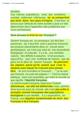 Page 7 sur 10
La magrébine .. à lire, c'est remarquable 24/06/2015 13:19
sociales.
Ces  mêmes  populations,   avec  des  conditions 
sociales  nettement  inférieures,  ne  se comportent 
pas ainsi  dans  leur pays d'origine.  C'est bien  la
preuve que l'attitude de notre société a joué un rôle
déterminant dans l'apparition des problèmes que
nous connaissons.
 
Vous accusez le droit du sol. Pourquoi ?
 
Devenir français est  un processus  qui doit être 
personnel,  car il faut être  prêt à assumer d'inscrire
ses propres descendants dans un  nouvel arbre
généalogique  qui n'est pas celui de  ses ascendants
biologiques  et culturels.  Il y a là,  une véritable
rupture,  très difﬁcile à assumer.  C'est pourquoi, 
aujourd'hui,   pour une  multitude de raisons,  peu de
gens ont le désir de  devenir français.  Ils prennent 
les  papiers  parce qu'ils  savent  que  c'est  le
sésame avec lequel ils n'auront plus jamais
faim.   Ils sont honnêtes et l'avouent :  - " je ne suis
pas français, j'ai juste les papiers ! "  C'est la classe
politique,  dans son ensemble, qui ment et occulte ce
que signiﬁe  l'identité française.
La communauté française reste pour l'instant
silencieuse,  car elle est bâillonnée, mais, comme
dans tous les pays du monde, elle n'est pas prête à
accepter comme françaises des populations
étrangères à son identité.   Il y a aujourd'hui,  en
France, une négation fondamentale du droit  des
Français à être français.
 
