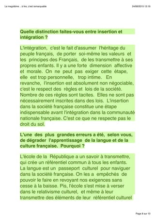 Page 8 sur 10
La magrébine .. à lire, c'est remarquable 24/06/2015 13:19
 
 
Quelle distinction faites-vous entre insertion et
intégration ?
 
L'intégration,  c'est le fait d'assumer  l'héritage du
peuple français,  de porter  soi-même les valeurs  et
les  principes des Français,  de les transmettre à ses
propres enfants. Il y a une forte  dimension  affective
et  morale.  On  ne  peut  pas  exiger  cette  étape, 
elle  est trop personnelle,   trop intime.   En
revanche,  l'insertion est absolument non négociable,
c'est le respect des  règles et  lois de la société. 
Nombre de ces règles sont tacites.  Elles ne sont pas
nécessairement inscrites dans des lois.  L'insertion
dans la société française constitue une étape
indispensable avant l'intégration dans la communauté
nationale française. C'est ce que ne respecte pas le
droit du sol.
 
L'une  des  plus  grandes erreurs a été,  selon vous, 
de dégrader  l'apprentissage  de la langue et de la
culture française.  Pourquoi ?
 
L'école de la  République a un savoir à transmettre, 
qui crée un référentiel commun à tous les enfants. 
La langue est un  passeport  culturel  pour naviguer
dans la société française. On les a  empêchés  de
pouvoir le faire en revoyant nos exigences sans
cesse à la baisse. Pis, l'école s'est mise à verser
dans le relativisme culturel,  et même à leur
transmettre des éléments de leur  référentiel culturel
 