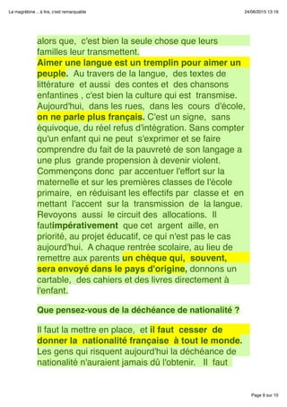 Page 9 sur 10
La magrébine .. à lire, c'est remarquable 24/06/2015 13:19
alors que,  c'est bien la seule chose que leurs
familles leur transmettent.
Aimer une langue est un tremplin pour aimer un
peuple.  Au travers de la langue,  des textes de
littérature  et aussi  des contes et  des chansons
enfantines , c'est bien la culture qui est  transmise. 
Aujourd'hui,  dans les rues,  dans les  cours  d'école, 
on ne parle plus français. C'est un signe,  sans
équivoque, du réel refus d'intégration. Sans compter
qu'un enfant qui ne peut  s'exprimer et se faire
comprendre du fait de la pauvreté de son langage a
une plus  grande propension à devenir violent. 
Commençons donc  par accentuer l'effort sur la
maternelle et sur les premières classes de l'école
primaire,  en réduisant les effectifs par  classe et  en
mettant  l'accent  sur la  transmission  de  la langue. 
Revoyons  aussi  le circuit des  allocations.  Il
fautimpérativement  que cet  argent  aille, en
priorité, au projet éducatif, ce qui n'est pas le cas
aujourd'hui.  A chaque rentrée scolaire, au lieu de
remettre aux parents un chèque qui,  souvent, 
sera envoyé dans le pays d'origine, donnons un
cartable,  des cahiers et des livres directement à
l'enfant.
 
Que pensez-vous de la déchéance de nationalité ?
 
Il faut la mettre en place,  et il faut  cesser  de
donner la  nationalité française  à tout le monde.
Les gens qui risquent aujourd'hui la déchéance de
nationalité n'auraient jamais dû l'obtenir.   Il  faut 
 