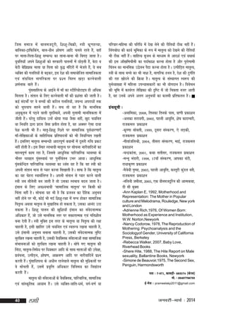 ftl lekt es a ckyetnw j h] f'k'kq & fcØh] L=kh Hkz w . kgR;k]
ckfydk&VªkfQfdax] cky&;kSu 'kks"k.k vkfn pyrs jgrs gS]a ogk¡
ij ekrk&firk&f'k'kq lEcU/k dk rkuk&ckuk Hkh fcxM+ tkrk gSA
;qofr;k¡ vius f'k'kqvksa dks ljdkjh ikyuksa esa NksM+rh ga]S csVk o
csVh csf>>d ekrk ;k firk dks o`) eafnjksa esa Hkstrs gS]a ;s lc
O;fDRk dh xyfr;ksa ls c<+dj] bl ns'k dh lek;ksftr lkekftdrk
,oa laxzfFkr ukxfjdrk ij iz'u fpºu [kM+k djusokyh
'keZukd ckrs gaA
S
iqllkfgR; ds vkbZus esa ek¡ dk LVhfj;ksVkbi gh vf/kd
a
feyrk gSA larku ds fy, djusokyh ek¡ dh iz'kalk dh tkrh gSA
dbZ lanHkksaZ ij os cPpksa dh dfBu xyfr;ks]a t?kU; vijk/kksa rd
dks pqipki lgus okyh gSaA lp rks ;g gS fd ekufld
vuqdyu esa iM+us okyh x`gfLFkus]a viuh xqykeh ekufldrk esa
w
thrh gSA ?kjsyw nkf;Ro mUgsa Fkksik x;k tSlk ugha] [kqn p;fur
a
;k fu;fr }kjk iznÙk tSlk izrhr gksrk gS] og vDlj ,slk nkok
is'k djrh Hkh gSA ekr`&f'k'kq fj'rs ij lkekftd iwo/kkj.kk,¡
a
Z
ek¡&ysf[kdkvksa ds lkfgfR;d izfriknuksa dks Hkh fu;fU=kr j[krh
gaA blfy, ekr`Ro lEcU/kh vknjiw.kZ c;kuksa esa nwljh #fp izdV
S
ugha gksrh gSA bl fLFkj LoHkkoh ekr`Ro ij lkspuk ukjhokfnuksa dk
egRoiw.kZ dke jgk gS] ftlls vk/kqfud ikfjokfjd O;oLFkk ds
Hkhrj O;oâr iqlLokFkZ ij iqufparu mHkj vk;kA vk/kqfud
a
Z
iqldsfUnzr ikfjokfjd O;oLFkk dk /oal ;g gS fd og L=kh dks
a
viuh larku ek=k ls I;kj djuk fl[kkrh gSA lkQ gS fd ekr`Ro
dk ;g psgjk LokFkZfyIr gSA viuh larku ls I;kj djus okyh
L=kh tc lkSryh cu tkrh gS rks mldk LoHkko cny tkrk gSA
s
balku ds fy, vo';Hkkoh ^lkekftd ekr`Ro* ij fdlh dks
fpark ugha gSA lkspuk ;g Hkh gS fd iztuu dk nSfgd vuqHko
ugha gksus ij Hkh] dksbZ Hkh enZ f'k'kq&j{kk esa eXu gksdj lkekftd
fir`Ro vFkok ekr`Ro ls eq[kkfrc gks ldrk gS] mldk vkuan mBk
ldrk gSA f'k'kq ikyu dh [kqf'k;k¡ balku dk laosnukRed
vfèkdkj gS]a tks mls ekufld Lrj ij ldkjkRed ,oa xfr'khy
cuk nsrh gaA L=kh eqfDRk bl rjg ds ekr`Ro ;k fir`Ro dh j{kk
S
pkgrh gS] blh [kkfrj mls p;fur ,oa LorU=k j[kuk pkgrh gS]
mls balkuh vuqHko cukuk pkgrh gS] mldh laonukRed rqf"V
s
lqjf{kr j[kuk pkgrh gS] mldh oS;fDrd laonukvksa rFkk lkekftd
s
laHkkoukvksa dks Lkqjf{kr j[kuk pkgrh gSA Fkksis x, ekr`Ro dh
fuank] ekr`Ro&fu"ksèk ij f/kDdkj vkfn ds lkFk Ekkrkvksa dh mis{kk]
izopuk] mRihM+u] 'kks"k.k] vkØe.k vkfn ij ukjhokfnusa iz'u
a
djrh gSA iqqlkf/kiR; ds v/khu jgusokys ekr`Ro dh eqf'dyksa ij
a a
os lksprh gSa] mlesa izo`fÙk vf/kdkj fofue; dk fo[kaMu
djrh gaA
S
ekr`Ro dh laonukvksa ds oS;fDrd] ikfjokfjd] lkekftd
s
,oa lkaLd`frd vk;ke gSA mls O;fDr&tkfr&/keZ] oxZ&o.kZ ;k
a

40

yegh

ifjokj&efgek dh ifjf/k esa ns[k ysus dh jhfr;k¡ Bhd ugha gSA
a
fyaxcks/k dh dk;Z Hkwfedk ds :Ik esa ekr`Ro dks ns[kus dh jhfr;k¡
Hkh Bhd ugha gSA lkfgR; l`tu ds ek/;e ls vkn'kZ ,oa ;FkkFkZ
a
dh bl vk¡[kfepkSuh dk inkZQk'k djuk gksrk gS vkSj iqjksxkeh
fparu dk ekufld m}syu iSnk djuk gksrk gSA mRihfM+r Ekkr`Ro]
L=kh ds lkFk cPps dk Hkh uk'k gS] ukxfjd guu gS] ns'k dh nqxfr
Z
dh jkg [kksnus dh fØ;k gSA ekr`Ro ds laLFkkxr Lo:Ik dh
iquO;k[;k esa efgyk miU;kldkjksa dk Hkh ;ksxnku gSA foospu
Z
dh Hkwfe esa dk;Zjr ysf[kdk dh n`f"V esa tks fHkérk utj vkrh
gS] og muds vius vyx vuqHkoksa dk dyeh izfrQyu gSA 
xzaFklwph %
&vukfedk] 2008] frudk fruds ikl] ok.kh izdk'ku
&vydk ljkoxh] 2002] igyh vko`fÙk] 'ks"k dknEcjh]
jktdey izdk'ku
&d`".kk lkscrh] 1999] nwljk laLdj.k] ,s yM+dh]
jktdey izdk'ku
&xhrkatfyJh] 2004] rhljk laLdj.k] ekbZ] jktdey
izdk'ku
&pUnzdkark] 2001] dFkk lrhlj] jktdey izdk'ku
&eUuw HkaMkjh] 1998] 17ok¡ laLdj.k] vkidk caVh]
jkèkkd`".k izdk'ku
&eS=ks;h iq"ik] 2003] igyh vko`fÙk] dLrwjh dqMy clS]
a
jktdey izdk'ku
&ufyuh tehyk] 2005] ,d ;kSuetnwfju dh vkRedFkk]
Mh Lkh cqDl
-Ann Kaplan E, 1992, Motherhood and
Representation: The Mother in Popular
culture and Melodrama, Rouledge, New york
and London
-Adrienne Rich,1976, Of Women Born:
Motherhood as Experience and Institution,
W.W. Norton,Newyork
-Nancy Codorow, 1978, The Reproduction of
Mothering: Psychoanalysis and the
Sociologyof Gender, University of California
Press, Berkeley
-Rebecca Walker, 2007, Baby Love,
Riverhead Books
-Shere Hite, 1988, The Hite Report on Male
sexuality, Ballantine Books, Newyork
-Simone de Beauvoir,1975, The Second Sex,
Penguin, Harmondsworth
irk % 7&971] dkyM+h& 683574 ¼dsjy½
eks- % 09497796733
bZ & es y % prameelakp2011@gmail.com

tuojh&ekpZ % 2014

 