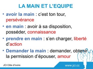 LA MAIN ET L’EQUIPE
• avoir la main : c’est ton tour,
  persévérance
• en main : avoir à sa disposition,
  posséder, connaissance
• prendre en main : s’en charger, liberté
  d’action
• Demander la main : demander, obtenir
  la permission d’épouser, amour
JCI Côte d’Ivoire              www.jci.cc
 
