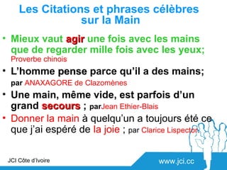 Les Citations et phrases célèbres
                 sur la Main
• Mieux vaut agir une fois avec les mains
  que de regarder mille fois avec les yeux;
  Proverbe chinois
• L’homme pense parce qu’il a des mains;
  par ANAXAGORE de Clazomènes
• Une main, même vide, est parfois d’un
  grand secours ; parJean Ethier-Blais
• Donner la main à quelqu’un a toujours été ce
  que j’ai espéré de la joie ; par Clarice Lispector.

 JCI Côte d’Ivoire                     www.jci.cc
 