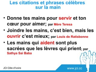 Les citations et phrases célèbres
                 sur la main

• Donne tes mains pour servir et ton
  cœur pour aimer; par Mère Teresa
• Joindre les mains, c’est bien, mais les
  ouvrir c’est mieux; par Louis de Ratisbonne
• Les mains qui aident sont plus
  sacrées que les lèvres qui prient; par
   Sathya Sai Baba



JCI Côte d’Ivoire              www.jci.cc
 