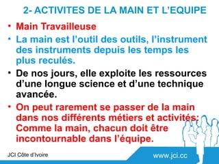 2- ACTIVITES DE LA MAIN ET L’EQUIPE
• Main Travailleuse
• La main est l’outil des outils, l’instrument
  des instruments depuis les temps les
  plus reculés.
• De nos jours, elle exploite les ressources
  d’une longue science et d’une technique
  avancée.
• On peut rarement se passer de la main
  dans nos différents métiers et activités:
  Comme la main, chacun doit être
  incontournable dans l’équipe.
JCI Côte d’Ivoire                www.jci.cc
 
