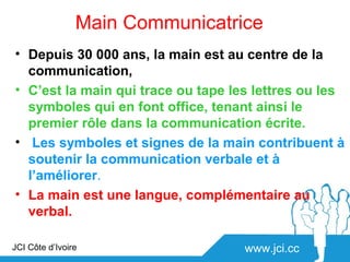 Main Communicatrice
• Depuis 30 000 ans, la main est au centre de la
  communication,
• C’est la main qui trace ou tape les lettres ou les
  symboles qui en font office, tenant ainsi le
  premier rôle dans la communication écrite.
• Les symboles et signes de la main contribuent à
  soutenir la communication verbale et à
  l’améliorer.
• La main est une langue, complémentaire au
  verbal.

JCI Côte d’Ivoire                   www.jci.cc
 