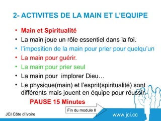 2- ACTIVITES DE LA MAIN ET L’EQUIPE

     •   Main et Spiritualité
     •   La main joue un rôle essentiel dans la foi.
     •   l’imposition de la main pour prier pour quelqu’un
     •   La main pour guérir.
     •   La main pour prier seul
     •   La main pour implorer Dieu…
     •   Le physique(main) et l’esprit(spiritualité) sont
         différents mais jouent en équipe pour réussir.
             PAUSE 15 Minutes
                         Fin du module II
JCI Côte d’Ivoire                           www.jci.cc
 