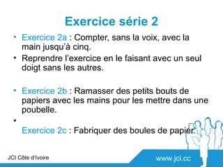Exercice série 2
  • Exercice 2a : Compter, sans la voix, avec la
    main jusqu’à cinq.
  • Reprendre l’exercice en le faisant avec un seul
    doigt sans les autres.

  • Exercice 2b : Ramasser des petits bouts de
    papiers avec les mains pour les mettre dans une
    poubelle.
  •
    Exercice 2c : Fabriquer des boules de papier.


JCI Côte d’Ivoire                      www.jci.cc
 