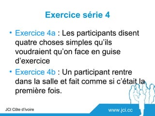 Exercice série 4

  • Exercice 4a : Les participants disent
    quatre choses simples qu’ils
    voudraient qu’on face en guise
    d’exercice
  • Exercice 4b : Un participant rentre
    dans la salle et fait comme si c’était la
    première fois.

JCI Côte d’Ivoire                  www.jci.cc
 