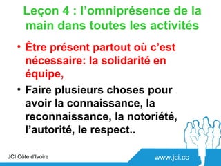 Leçon 4 : l’omniprésence de la
      main dans toutes les activités
   • Être présent partout où c’est
     nécessaire: la solidarité en
     équipe,
   • Faire plusieurs choses pour
     avoir la connaissance, la
     reconnaissance, la notoriété,
     l’autorité, le respect..

JCI Côte d’Ivoire            www.jci.cc
 