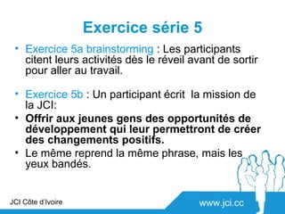 Exercice série 5
 • Exercice 5a brainstorming : Les participants
   citent leurs activités dès le réveil avant de sortir
   pour aller au travail.

 • Exercice 5b : Un participant écrit la mission de
   la JCI:
 • Offrir aux jeunes gens des opportunités de
   développement qui leur permettront de créer
   des changements positifs.
 • Le même reprend la même phrase, mais les
   yeux bandés.


JCI Côte d’Ivoire                         www.jci.cc
 