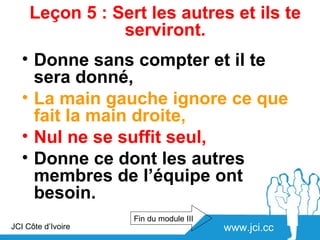 Leçon 5 : Sert les autres et ils te
                serviront.
   • Donne sans compter et il te
     sera donné,
   • La main gauche ignore ce que
     fait la main droite,
   • Nul ne se suffit seul,
   • Donne ce dont les autres
     membres de l’équipe ont
     besoin.
                    Fin du module III
JCI Côte d’Ivoire                       www.jci.cc
 