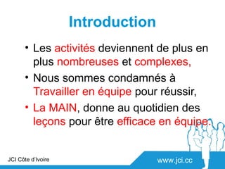 Introduction
      • Les activités deviennent de plus en
        plus nombreuses et complexes,
      • Nous sommes condamnés à
        Travailler en équipe pour réussir,
      • La MAIN, donne au quotidien des
        leçons pour être efficace en équipe.


JCI Côte d’Ivoire                  www.jci.cc
 