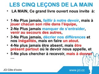 LES CINQ LEÇONS DE LA MAIN
   • LA MAIN, Ce grand livre ouvert nous invite à:

   • 1-Ne Plus jamais, faillir à notre devoir, mais à
     jouer chacun son rôle dans l’équipe,
   • 2-Ne Plus jamais manquer de s’entraider,
     venir au secours des autres,
   • 3-Ne Plus jamais, décrier nos différences et
     nos inégalités, mais en faire un atout.
   • 4-Ne plus jamais être absent, mais être
     présent partout où le devoir nous appelle, et
   • 5-Ne plus chercher à recevoir, mais à donner
     …


JCI Côte d’Ivoire                      www.jci.cc
 
