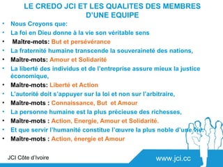 LE CREDO JCI ET LES QUALITES DES MEMBRES
                         D’UNE EQUIPE
•    Nous Croyons que:
•    La foi en Dieu donne à la vie son véritable sens
•    Maître-mots: But et persévérance
•    La fraternité humaine transcende la souveraineté des nations,
•    Maître-mots: Amour et Solidarité
•    La liberté des individus et de l’entreprise assure mieux la justice
     économique,
•    Maître-mots: Liberté et Action
•    L’autorité doit s’appuyer sur la loi et non sur l’arbitraire,
•    Maître-mots : Connaissance, But et Amour
•    La personne humaine est la plus précieuse des richesses,
•    Maître-mots : Action, Energie, Amour et Solidarité.
•    Et que servir l’humanité constitue l’œuvre la plus noble d’une vie.
•    Maître-mots : Action, énergie et Amour


    JCI Côte d’Ivoire                                  www.jci.cc
 