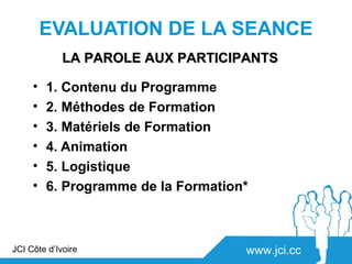 EVALUATION DE LA SEANCE
             LA PAROLE AUX PARTICIPANTS

     •   1. Contenu du Programme
     •   2. Méthodes de Formation
     •   3. Matériels de Formation
     •   4. Animation
     •   5. Logistique
     •   6. Programme de la Formation*



JCI Côte d’Ivoire                    www.jci.cc
 