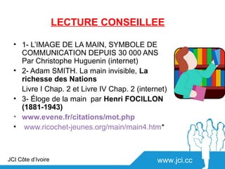 LECTURE CONSEILLEE

  • 1- L’IMAGE DE LA MAIN, SYMBOLE DE
    COMMUNICATION DEPUIS 30 000 ANS
    Par Christophe Huguenin (internet)
  • 2- Adam SMITH. La main invisible, La
    richesse des Nations
    Livre I Chap. 2 et Livre IV Chap. 2 (internet)
  • 3- Éloge de la main par Henri FOCILLON
    (1881-1943)
  • www.evene.fr/citations/mot.php
  • www.ricochet-jeunes.org/main/main4.htm*



JCI Côte d’Ivoire                              www.jci.cc
 