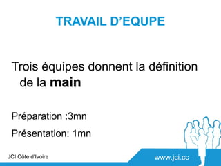 TRAVAIL D’EQUPE


 Trois équipes donnent la définition
  de la main

 Préparation :3mn
 Présentation: 1mn

JCI Côte d’Ivoire                www.jci.cc
 