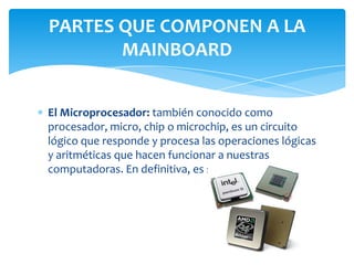 PARTES QUE COMPONEN A LA
       MAINBOARD


El Microprocesador: también conocido como
procesador, micro, chip o microchip, es un circuito
lógico que responde y procesa las operaciones lógicas
y aritméticas que hacen funcionar a nuestras
computadoras. En definitiva, es su cerebro.
 