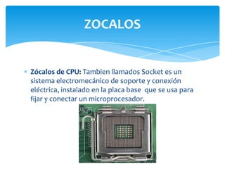 ZOCALOS


Zócalos de CPU: Tambien llamados Socket es un
sistema electromecánico de soporte y conexión
eléctrica, instalado en la placa base que se usa para
fijar y conectar un microprocesador.
 