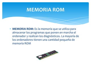 MEMORIA ROM


MEMORIA ROM: Es la memoria que se utiliza para
almacenar los programas que ponen en marcha el
ordenador y realizan los diagnósticos. La mayoría de
los ordenadores tienen una cantidad pequeña de
memoria ROM
 