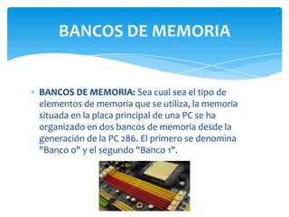 BANCOS DE MEMORIA


BANCOS DE MEMORIA: Sea cual sea el tipo de
elementos de memoria que se utiliza, la memoria
situada en la placa principal de una PC se ha
organizado en dos bancos de memoria desde la
generación de la PC 286. El primero se denomina
"Banco 0" y el segundo "Banco 1".
 
