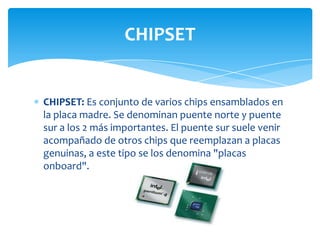 CHIPSET


CHIPSET: Es conjunto de varios chips ensamblados en
la placa madre. Se denominan puente norte y puente
sur a los 2 más importantes. El puente sur suele venir
acompañado de otros chips que reemplazan a placas
genuinas, a este tipo se los denomina "placas
onboard".
 