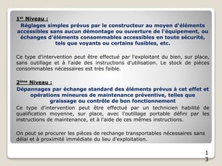 1
3
1er Niveau :
Réglages simples prévus par le constructeur au moyen d'éléments
accessibles sans aucun démontage ou ouverture de l'équipement, ou
échanges d'éléments consommables accessibles en toute sécurité,
tels que voyants ou certains fusibles, etc.
Ce type d'intervention peut être effectué par l'exploitant du bien, sur place,
sans outillage et à l'aide des instructions d'utilisation. Le stock de pièces
consommables nécessaires est très faible.
2ème Niveau :
Dépannages par échange standard des éléments prévus à cet effet et
opérations mineures de maintenance préventive, telles que
graissage ou contrôle de bon fonctionnement
Ce type d'intervention peut être effectué par un technicien habilité de
qualification moyenne, sur place, avec l'outillage portable défini par les
instructions de maintenance, et à l'aide de ces mêmes instructions.
On peut se procurer les pièces de rechange transportables nécessaires sans
délai et à proximité immédiate du lieu d'exploitation.
 