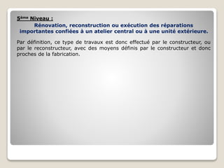 5ème Niveau :
Rénovation, reconstruction ou exécution des réparations
importantes confiées à un atelier central ou à une unité extérieure.
Par définition, ce type de travaux est donc effectué par le constructeur, ou
par le reconstructeur, avec des moyens définis par le constructeur et donc
proches de la fabrication.
 