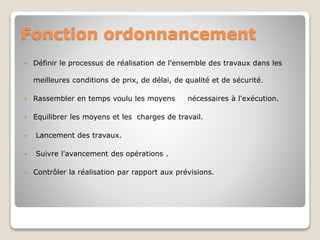 Fonction ordonnancement
 Définir le processus de réalisation de l'ensemble des travaux dans les
meilleures conditions de prix, de délai, de qualité et de sécurité.
 Rassembler en temps voulu les moyens nécessaires à l'exécution.
 Equilibrer les moyens et les charges de travail.
 Lancement des travaux.
 Suivre l'avancement des opérations .
 Contrôler la réalisation par rapport aux prévisions.
 