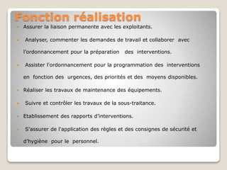 Fonction réalisation
 Assurer la liaison permanente avec les exploitants.
 Analyser, commenter les demandes de travail et collaborer avec
l’ordonnancement pour la préparation des interventions.
 Assister l'ordonnancement pour la programmation des interventions
en fonction des urgences, des priorités et des moyens disponibles.
 Réaliser les travaux de maintenance des équipements.
 Suivre et contrôler les travaux de la sous-traitance.
 Etablissement des rapports d’interventions.
 S'assurer de l'application des règles et des consignes de sécurité et
d’hygiène pour le personnel.
 