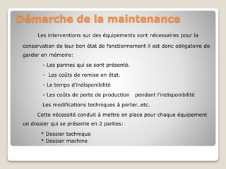 Démarche de la maintenance
Les interventions sur des équipements sont nécessaires pour la
conservation de leur bon état de fonctionnement il est donc obligatoire de
garder en mémoire:
- Les pannes qui se sont présenté.
- Les coûts de remise en état.
- Le temps d'indisponibilité
- Les coûts de perte de production pendant l'indisponibilité
Les modifications techniques à porter…etc.
Cette nécessité conduit à mettre en place pour chaque équipement
un dossier qui se présente en 2 parties:
* Dossier technique
* Dossier machine
 