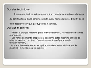 Dossier technique:
Il regroupe tout ce qui est propre à un modèle de machine: données
du constructeur, plans schémas électriques, nomenclature… Il suffit donc
d'un dossier technique par type des machines.
Dossier machine:
Relatif à chaque machine prise individuellement, les dossiers machine
regroupent:
Les renseignements propres qui concerne cette machine (année de
mise en service, montant d'investissement, configuration de
fonctionnement, …
La trace écrite de toutes les opérations d'entretien réaliser sur la
machine (historique ou traçabilité )
 