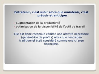 Entretenir, c’est subir alors que maintenir, c’est
prévoir et anticiper
- augmentation de la productivité
- optimisation de la disponibilité de l’outil de travail
Elle est donc reconnue comme une activité nécessaire
(génératrice de profits) alors que l’entretien
traditionnel était considéré comme une charge
financière.
 