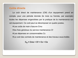 Coûts directs
Le coût direct de maintenance (CM) d'un équipement prend en
compte, pour une période donnée (le mois ou l'année, par exemple)
toutes les dépenses engendrées par la pratique de la maintenance sur
cet équipement. Ce coût peut se décomposer en quatre postes.
Les coûts de main d’œuvre Cmo
les frais généraux du service maintenance Cf
Les dépenses en consommables Cc
Le coût des contrats de maintenance et des travaux sous-traités
CM = Cmo + Cf + Cc + Ce
 