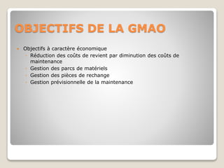 OBJECTIFS DE LA GMAO
 Objectifs à caractère économique
◦ Réduction des coûts de revient par diminution des coûts de
maintenance
◦ Gestion des parcs de matériels
◦ Gestion des pièces de rechange
◦ Gestion prévisionnelle de la maintenance
 