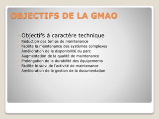 OBJECTIFS DE LA GMAO
◦ Objectifs à caractère technique
◦ Réduction des temps de maintenance
◦ Facilite la maintenance des systèmes complexes
◦ Amélioration de la disponibilité du parc
◦ Augmentation de la qualité de maintenance
◦ Prolongation de la durabilité des équipements
◦ Facilite le suivi de l’activité de maintenance
◦ Amélioration de la gestion de la documentation
 