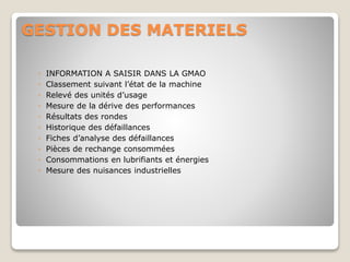GESTION DES MATERIELS
◦ INFORMATION A SAISIR DANS LA GMAO
◦ Classement suivant l’état de la machine
◦ Relevé des unités d’usage
◦ Mesure de la dérive des performances
◦ Résultats des rondes
◦ Historique des défaillances
◦ Fiches d’analyse des défaillances
◦ Pièces de rechange consommées
◦ Consommations en lubrifiants et énergies
◦ Mesure des nuisances industrielles
 