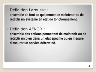 4
 Définition Larousse :
ensemble de tout ce qui permet de maintenir ou de
rétablir un système en état de fonctionnement.
 Définition AFNOR :
ensemble des actions permettant de maintenir ou de
rétablir un bien dans un état spécifié ou en mesure
d’assurer un service déterminé.
 
