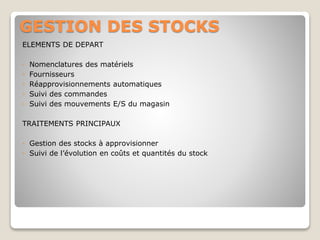 GESTION DES STOCKS
ELEMENTS DE DEPART
◦ Nomenclatures des matériels
◦ Fournisseurs
◦ Réapprovisionnements automatiques
◦ Suivi des commandes
◦ Suivi des mouvements E/S du magasin
TRAITEMENTS PRINCIPAUX
◦ Gestion des stocks à approvisionner
◦ Suivi de l’évolution en coûts et quantités du stock
 